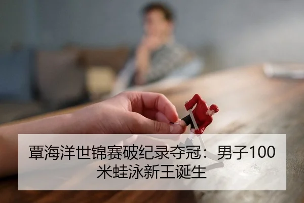 覃海洋世锦赛破纪录夺冠：男子100米蛙泳新王诞生